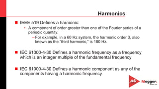 32
Harmonics
n  IEEE 519 Defines a harmonic:
•  A component of order greater than one of the Fourier series of a
periodic quantity.
– For example, in a 60 Hz system, the harmonic order 3, also
known as the “third harmonic,” is 180 Hz.
n  IEC 61000-4-30 Defines a harmonic frequency as a frequency
which is an integer multiple of the fundamental frequency
n  IEC 61000-4-30 Defines a harmonic component as any of the
components having a harmonic frequency
 
