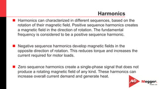 36
Harmonics
n  Harmonics can characterized in different sequences, based on the
rotation of their magnetic field. Positive sequence harmonics creates
a magnetic field in the direction of rotation. The fundamental
frequency is considered to be a positive sequence harmonic.
n  Negative sequence harmonics develop magnetic fields in the
opposite direction of rotation. This reduces torque and increases the
current required for motor loads.
n  Zero sequence harmonics create a single-phase signal that does not
produce a rotating magnetic field of any kind. These harmonics can
increase overall current demand and generate heat.
 