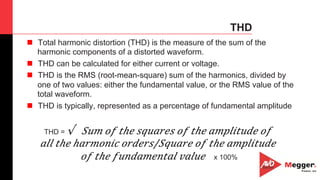 39
THD
n  Total harmonic distortion (THD) is the measure of the sum of the
harmonic components of a distorted waveform.
n  THD can be calculated for either current or voltage.
n  THD is the RMS (root-mean-square) sum of the harmonics, divided by
one of two values: either the fundamental value, or the RMS value of the
total waveform.
n  THD is typically, represented as a percentage of fundamental amplitude
THD = √ ​ 𝑆 𝑢𝑚 𝑜𝑓 𝑡ℎ𝑒 𝑠𝑞𝑢𝑎𝑟𝑒𝑠 𝑜𝑓 𝑡ℎ𝑒 𝑎𝑚𝑝𝑙𝑖𝑡𝑢𝑑𝑒 𝑜𝑓
𝑎𝑙𝑙 𝑡ℎ𝑒 ℎ𝑎𝑟𝑚𝑜𝑛𝑖𝑐 𝑜𝑟𝑑𝑒𝑟𝑠/𝑆𝑞𝑢𝑎𝑟𝑒 𝑜𝑓 𝑡ℎ𝑒 𝑎𝑚𝑝𝑙𝑖𝑡𝑢𝑑𝑒
𝑜𝑓 𝑡ℎ𝑒 𝑓𝑢𝑛𝑑𝑎𝑚𝑒𝑛𝑡𝑎𝑙 𝑣𝑎𝑙𝑢𝑒   x 100%	
 