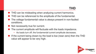 40
THD
n  THD can be misleading when analyzing current harmonics.
n  THD can be referenced to the amplitude of the fundamental.
n  The voltage fundamental value is always present in non-faulted
conditions.
n  Not necessarily true for current.
n  The current amplitude will fluctuate with the loads impedance.
•  As loads turn off, the fundamental current amplitude decreases.
n  If the current being drawn by the load is low (near zero) then the THD
value will appear to be very high.
 
