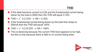 41
THD
n  If the total harmonic current is 0.2A and the fundamental current being
drawn by the load is 200A then the THD will equal 3.16%
n  THD = √ ​0.2/200   x 100 = 3.16%
n  If the fundamental current being drawn by the load then drops to
200mA then the THD will equal 100%
n  THD = √ ​0.2/0.200   x 100 = 100%
n  This is deceiving because the current THD level appears to be high,
but this is only because there is little to no current being draw.
 