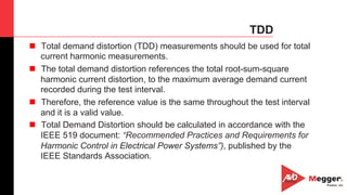 42
TDD
n  Total demand distortion (TDD) measurements should be used for total
current harmonic measurements.
n  The total demand distortion references the total root-sum-square
harmonic current distortion, to the maximum average demand current
recorded during the test interval.
n  Therefore, the reference value is the same throughout the test interval
and it is a valid value.
n  Total Demand Distortion should be calculated in accordance with the
IEEE 519 document: “Recommended Practices and Requirements for
Harmonic Control in Electrical Power Systems”), published by the
IEEE Standards Association.
 