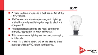 43
RVC
n  A rapid voltage change is a fast rise or fall of the
RMS voltage.
n  RVC events cause mainly changes in lighting
and will normally not bring damage to electrical
equipment.
n  Residential households are most commonly
affected, especially in weak networks.
n  This is seen as a lighting continuously changing
in intensity.
n  If the RMS drops below 3% of the steady state
average then a RVC event is triggered.
 