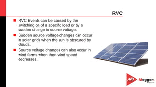 44
RVC
n  RVC Events can be caused by the
switching on of a specific load or by a
sudden change in source voltage.
n  Sudden source voltage changes can occur
in solar grids when the sun is obscured by
clouds.
n  Source voltage changes can also occur in
wind farms when then wind speed
decreases.
 