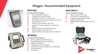 46
Megger®	Recommended	Equipment	
MPQ2000
9 Channel PQ Analyzer
n  All the capabilities of the MPQ1000 plus:
n  Rugged weather proof indoor / outdoor unit.
n  Powered off of Phase A
n  4 Voltage and 5 Current Channels
n  Isolated inputs. Measure multiple items simultaneously.
n  Lockable enclosure.
n  Removable lid.
MPQ-SIM-01
Power Quality Simulator
n  Perform your own PQ Training
n  3 Phase off of a single phase input.
n  Create dips, swells, transients, flicker,
harmonics, phase shifts.
n  Create leading and lagging power factors and
more
MPQ1000
8 Channel PQ Analyzer
n  Small, lightweight and powerful
n  4 Voltage and 4 Current Channels
n  Measures AC and DC up to 1000V, Class A
n  Records RMS , Demand, Dips, Swells, Sub-cycle, RVC
n  Transients down to 1µ sec
n  Harmonics, Inter-Harmonics, THD, TDD
n  Auto CT ID, connection verification, on board data
analysis
n  Captures both event and periodic waveforms
n  Waveform analysis to the 128th order
n  Supports USB port, USB Stick, SD Card and Ethernet
 