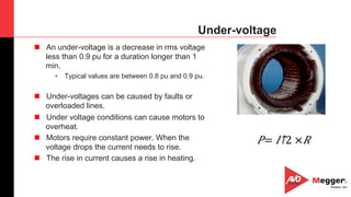 7
Under-voltage
n  An under-voltage is a decrease in rms voltage
less than 0.9 pu for a duration longer than 1
min.
•  Typical values are between 0.8 pu and 0.9 pu.
n  Under-voltages can be caused by faults or
overloaded lines.
n  Under voltage conditions can cause motors to
overheat.
n  Motors require constant power. When the
voltage drops the current needs to rise.
n  The rise in current causes a rise in heating.
𝑃= ​ 𝐼↑2 × 𝑅
 
