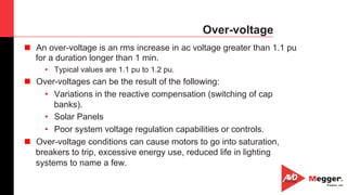 8
Over-voltage
n  An over-voltage is an rms increase in ac voltage greater than 1.1 pu
for a duration longer than 1 min.
•  Typical values are 1.1 pu to 1.2 pu.
n  Over-voltages can be the result of the following:
•  Variations in the reactive compensation (switching of cap
banks).
•  Solar Panels
•  Poor system voltage regulation capabilities or controls.
n  Over-voltage conditions can cause motors to go into saturation,
breakers to trip, excessive energy use, reduced life in lighting
systems to name a few.
 