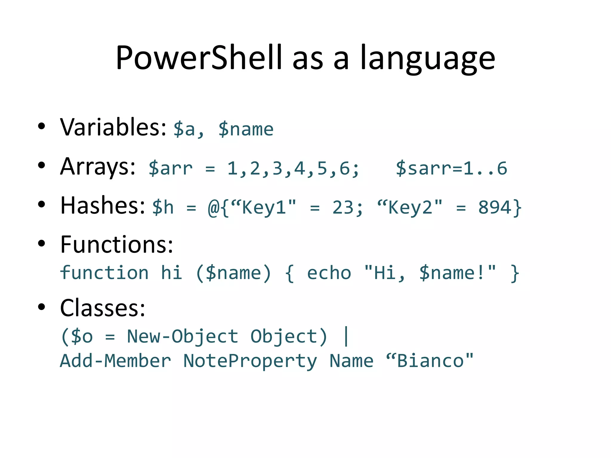 PowerShell as a languageVariables: $a, $nameArrays:  $arr = 1,2,3,4,5,6;   $sarr=1..6Hashes: $h = @{“Key1" = 23; “Key2" = 894}Functions: function hi ($name) { echo "Hi, $name!" }Classes:($o = New-Object Object) |Add-Member NoteProperty Name “Bianco"