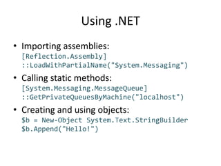 Using .NETImporting assemblies:[Reflection.Assembly]::LoadWithPartialName("System.Messaging")Calling static methods:[System.Messaging.MessageQueue]::GetPrivateQueuesByMachine("localhost")Creating and using objects:$b = New-Object System.Text.StringBuilder$b.Append("Hello!")