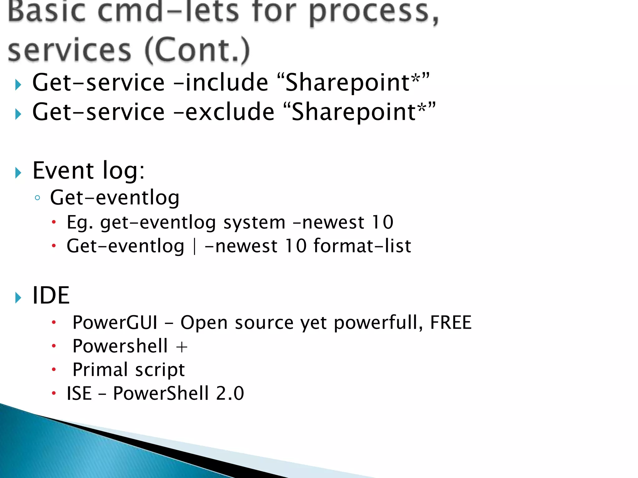 Basic cmd-lets for process, services (Cont.)Get-service –include “Sharepoint*”Get-service –exclude “Sharepoint*”Event log:Get-eventlogEg. get-eventlog system –newest 10Get-eventlog | -newest 10 format-listIDEPowerGUI - Open source yet powerfull, FREEPowershell + Primal script ISE – PowerShell 2.0