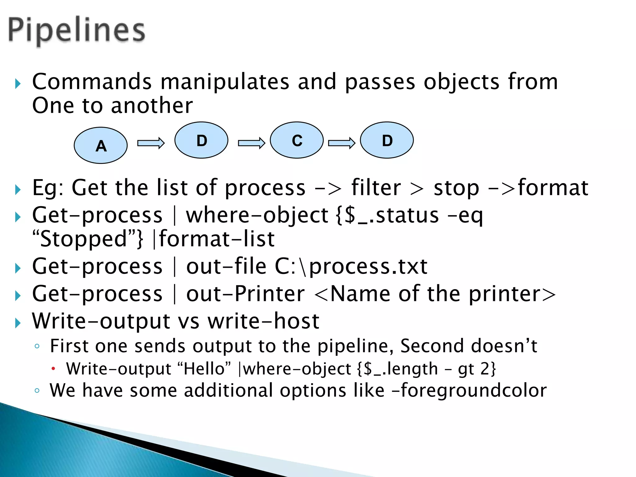 PipelinesCommands manipulates and passes objects from One to anotherEg: Get the list of process -> filter > stop ->formatGet-process | where-object {$_.status –eq “Stopped”} |format-listGet-process | out-file C:\process.txtGet-process | out-Printer <Name of the printer>Write-output vs write-hostFirst one sends output to the pipeline, Second doesn’tWrite-output “Hello” |where-object {$_.length – gt 2}We have some additional options like –foregroundcolorDCDA