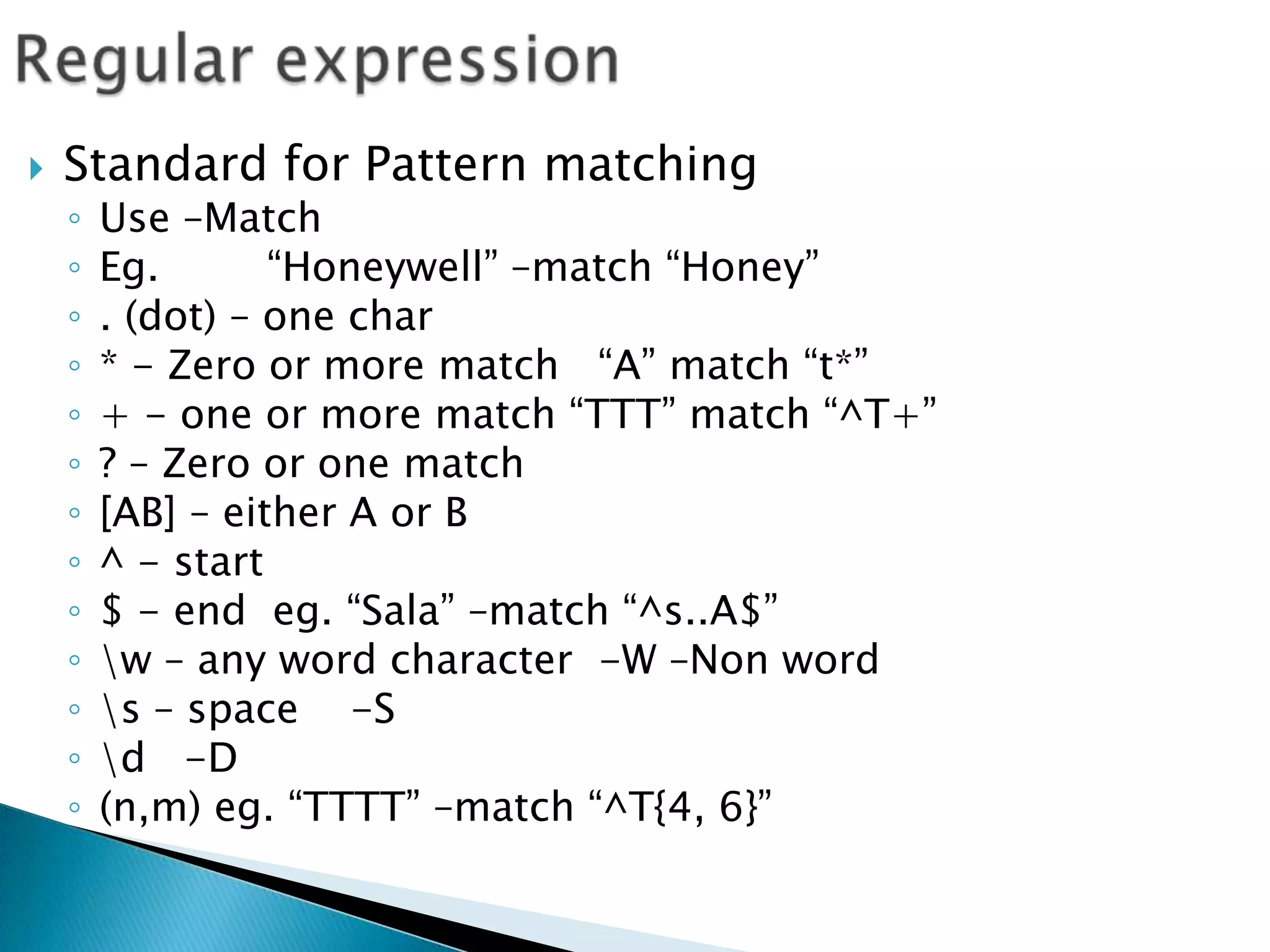 Regular expressionStandard for Pattern matchingUse –MatchEg. 	“Honeywell” –match “Honey”. (dot) – one char* - Zero or more match   “A” match “t*”+ - one or more match “TTT” match “^T+”? – Zero or one match[AB] – either A or B^ - start $ - end  eg. “Sala” –match “^s..A$”\w – any word character  -W –Non word\s – space    -S\d   -D(n,m) eg. “TTTT” –match “^T{4, 6}”