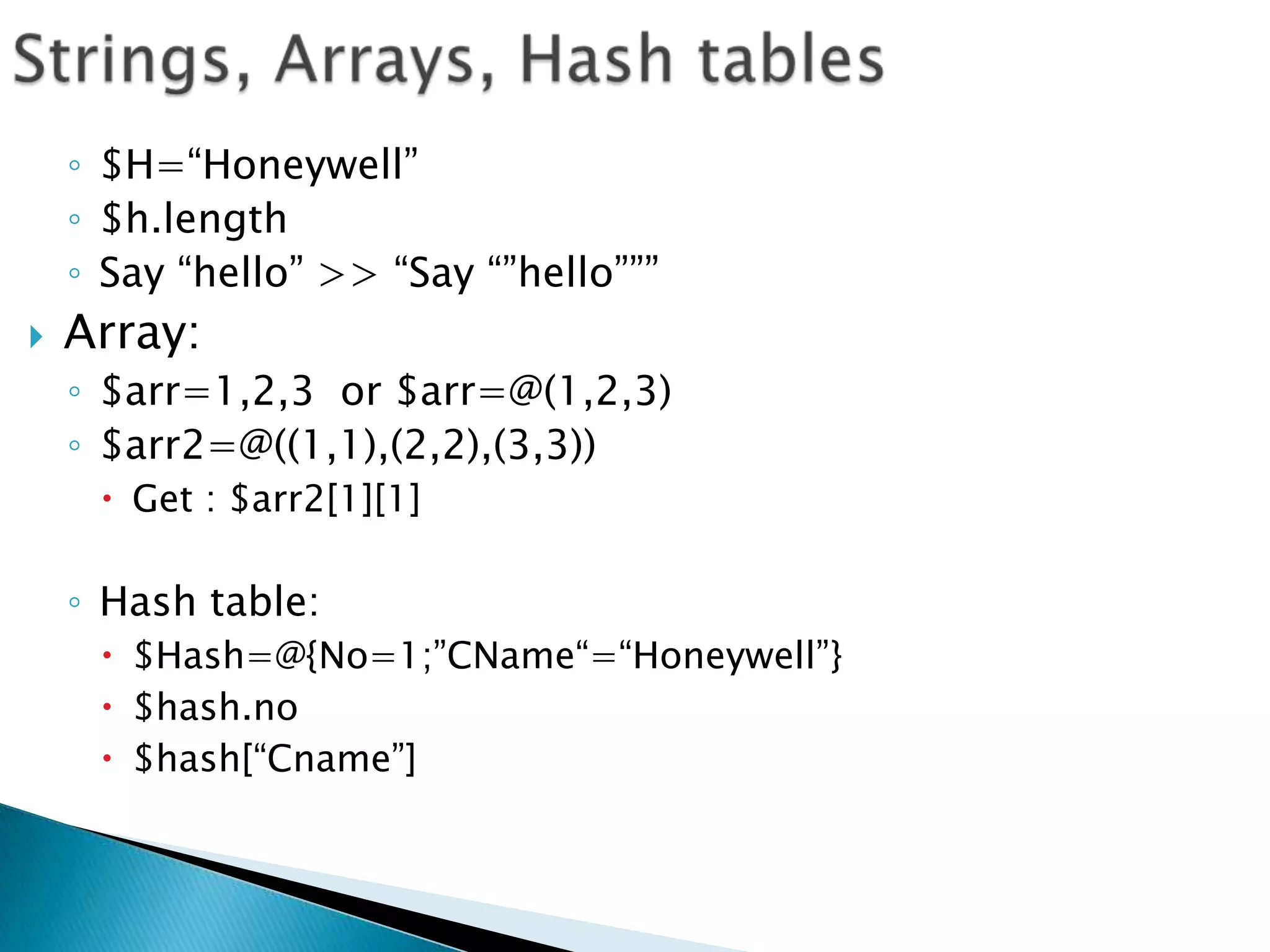 Strings, Arrays, Hash tables$H=“Honeywell”$h.lengthSay “hello” >> “Say “”hello”””Array: $arr=1,2,3  or $arr=@(1,2,3)$arr2=@((1,1),(2,2),(3,3))Get : $arr2[1][1]Hash table:$Hash=@{No=1;”CName“=“Honeywell”}$hash.no$hash[“Cname”]