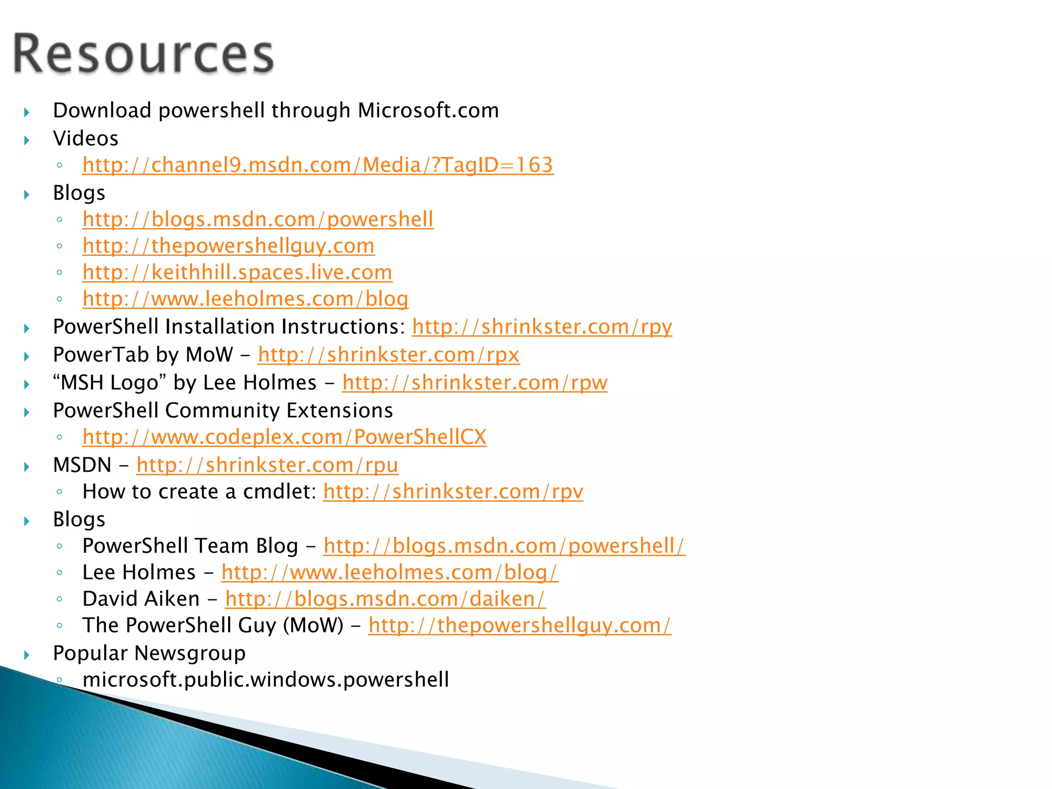 ResourcesDownload powershell through Microsoft.comVideoshttp://channel9.msdn.com/Media/?TagID=163Blogshttp://blogs.msdn.com/powershellhttp://thepowershellguy.comhttp://keithhill.spaces.live.comhttp://www.leeholmes.com/blogPowerShell Installation Instructions: http://shrinkster.com/rpyPowerTab by MoW - http://shrinkster.com/rpx“MSH Logo” by Lee Holmes - http://shrinkster.com/rpwPowerShell Community Extensionshttp://www.codeplex.com/PowerShellCXMSDN - http://shrinkster.com/rpuHow to create a cmdlet: http://shrinkster.com/rpvBlogsPowerShell Team Blog - http://blogs.msdn.com/powershell/Lee Holmes - http://www.leeholmes.com/blog/David Aiken - http://blogs.msdn.com/daiken/The PowerShell Guy (MoW) - http://thepowershellguy.com/Popular Newsgroupmicrosoft.public.windows.powershell