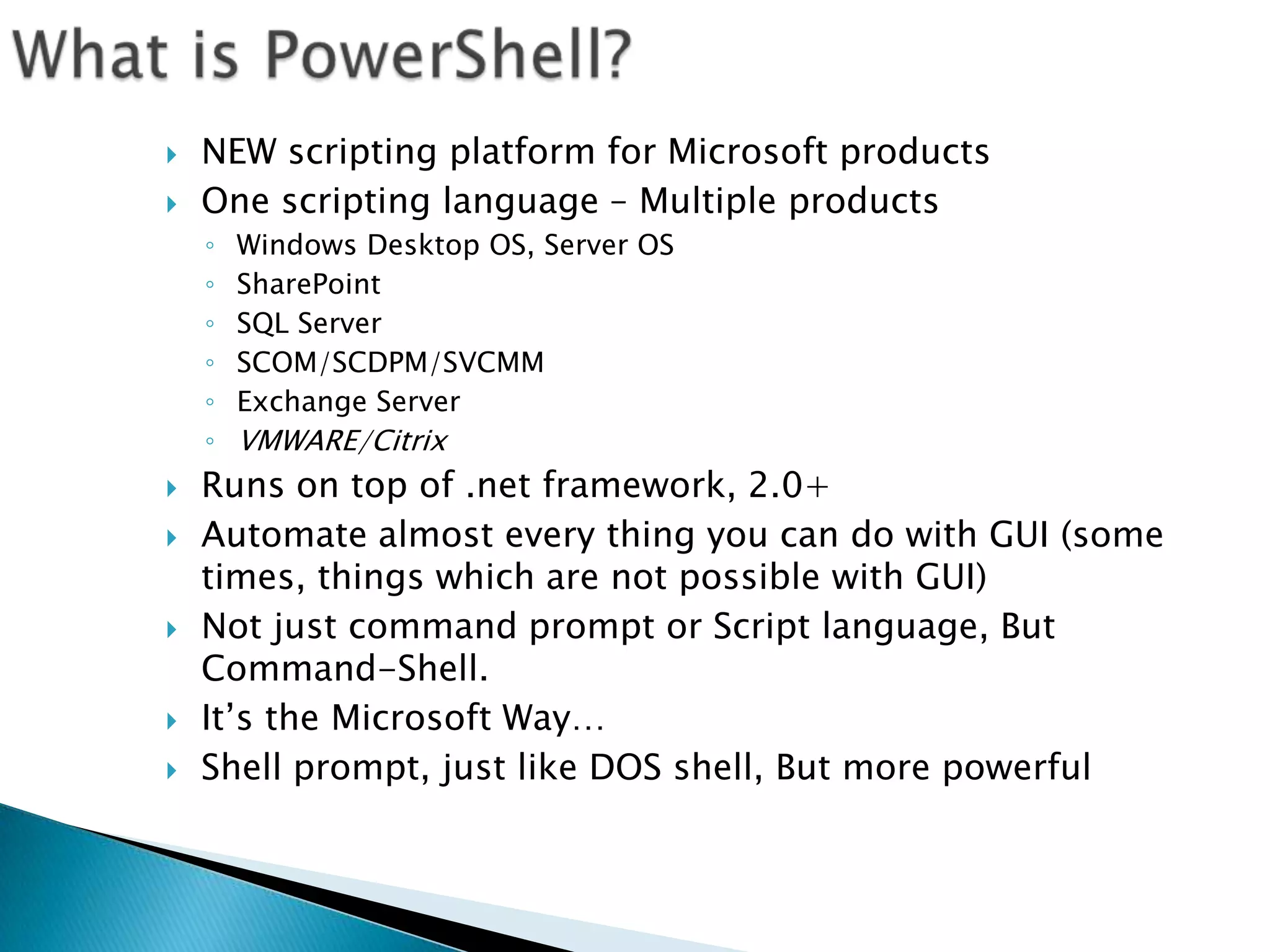What is PowerShell?NEW scripting platform for Microsoft productsOne scripting language – Multiple productsWindows Desktop OS, Server OSSharePointSQL ServerSCOM/SCDPM/SVCMMExchange ServerVMWARE/Citrix Runs on top of .net framework, 2.0+Automate almost every thing you can do with GUI (some times, things which are not possible with GUI)Not just command prompt or Script language, But Command-Shell.It’s the Microsoft Way…Shell prompt, just like DOS shell, But more powerful