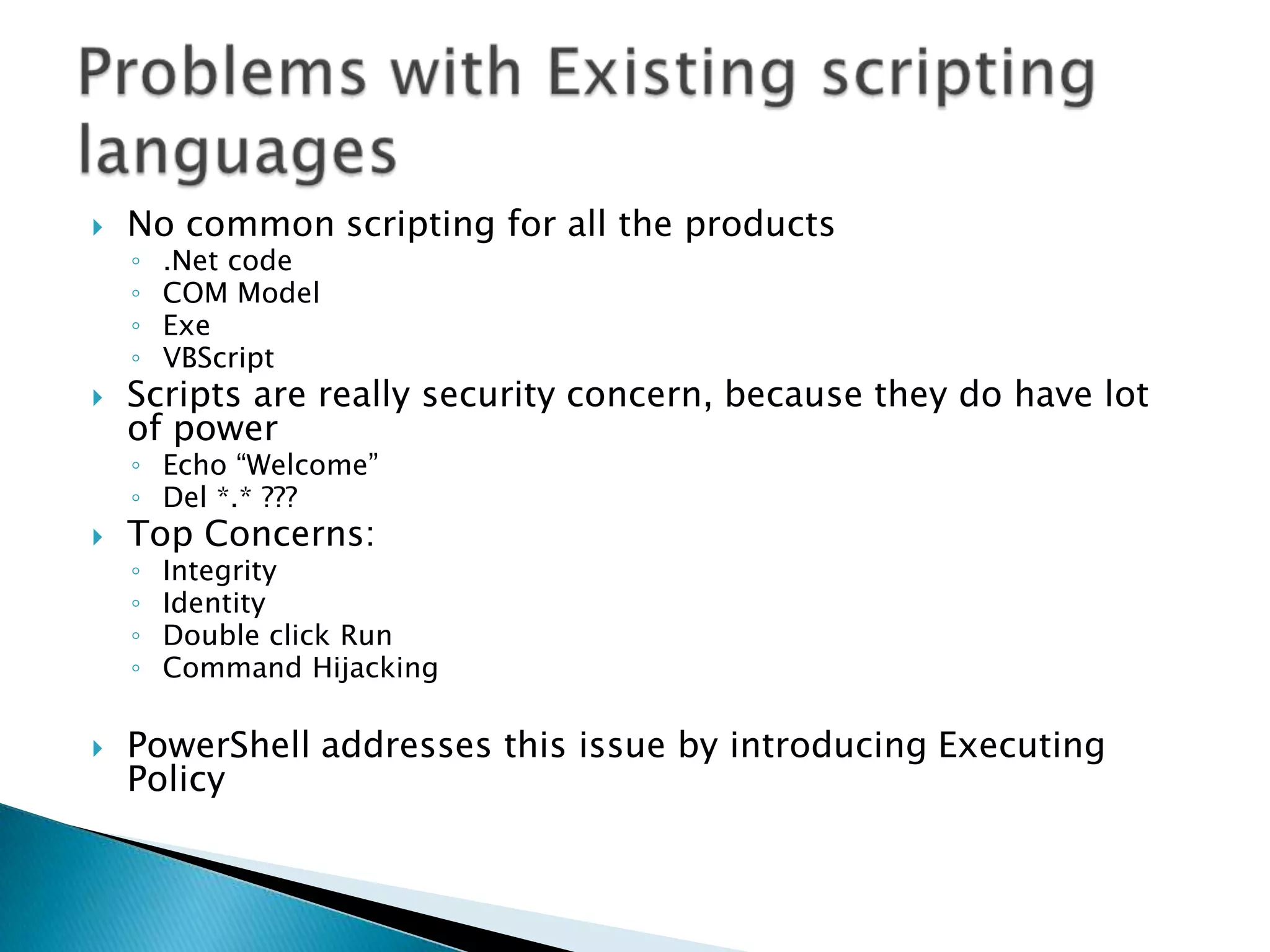 No common scripting for all the products.Net codeCOM ModelExeVBScriptScripts are really security concern, because they do have lot of powerEcho “Welcome”Del *.* ???Top Concerns:IntegrityIdentityDouble click RunCommand HijackingPowerShell addresses this issue by introducing Executing PolicyProblems with Existing scripting languages