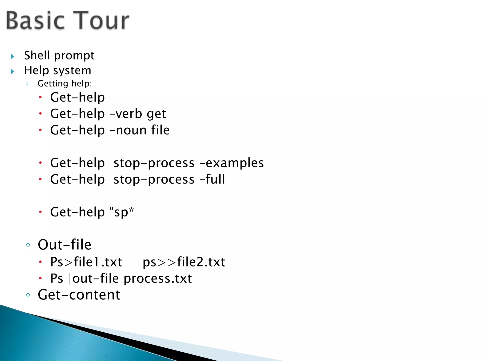 Basic TourShell promptHelp systemGetting help:Get-helpGet-help –verb getGet-help –noun fileGet-help  stop-process –examplesGet-help  stop-process –fullGet-help “sp*Out-filePs>file1.txt     ps>>file2.txtPs |out-file process.txtGet-content