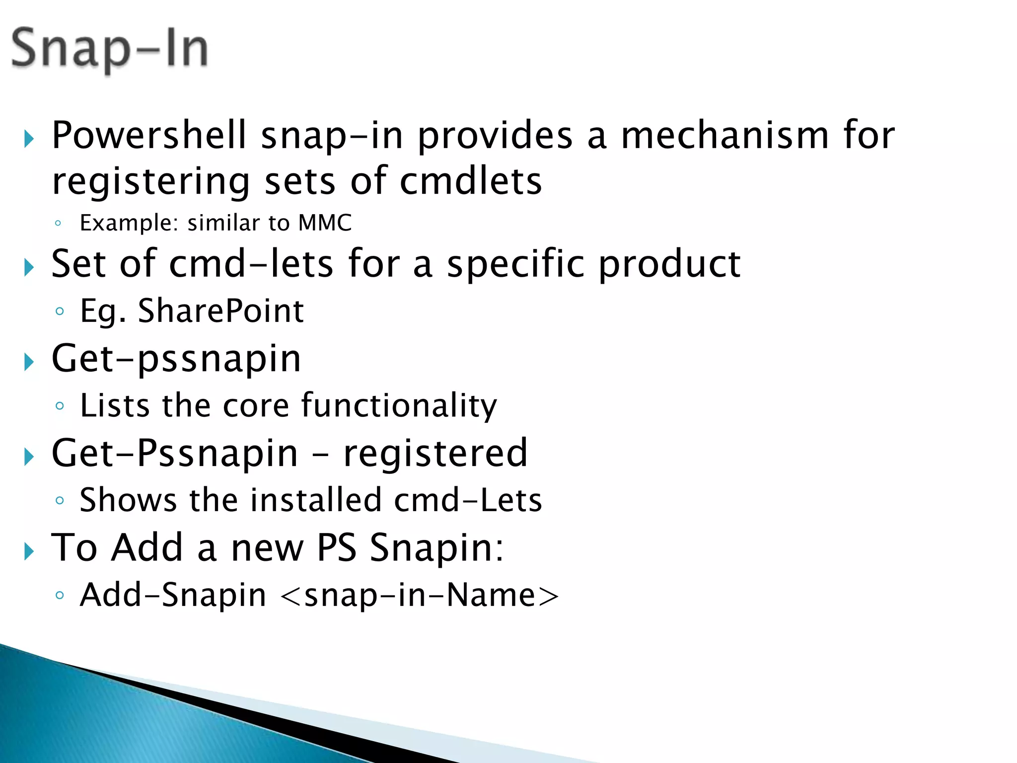 Snap-InPowershell snap-in provides a mechanism for registering sets of cmdletsExample: similar to MMC Set of cmd-lets for a specific product	Eg. SharePointGet-pssnapinLists the core functionalityGet-Pssnapin – registeredShows the installed cmd-LetsTo Add a new PS Snapin:Add-Snapin <snap-in-Name>