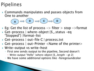 PipelinesCommands manipulates and passes objects from One to anotherEg: Get the list of process -> filter > stop ->formatGet-process | where-object {$_.status –eq “Stopped”} |format-listGet-process | out-file C:\process.txtGet-process | out-Printer <Name of the printer>Write-output vs write-hostFirst one sends output to the pipeline, Second doesn’tWrite-output “Hello” |where-object {$_.length – gt 2}We have some additional options like –foregroundcolorDCDA