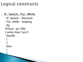 Logical constructsIF, Switch, For, WhileIF, Switch – DecisionFor, while – loopingEg IF($var –gt 100) { write-host “yes”}Elseif(){}Else{}