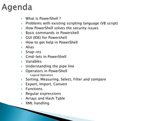AgendaWhat is PowerShell ?Problems with existing scripting language (VB script)How PowerShell solves the security issuesBasic commands in PowershellGUI (IDE) for PowershellHow to get help in PowerShellAliasSnap-insCmd-lets in PowerShellVariablesUnderstanding the pipe lineOperators in PowerShellLogical OperatorsSorting, Measuring, Select, Filter and compareExport, Import, ConvertFunctions Regular expressionsArrays and Hash TableXML handling