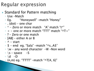 Regular expressionStandard for Pattern matchingUse –MatchEg. 	“Honeywell” –match “Honey”. (dot) – one char* - Zero or more match   “A” match “t*”+ - one or more match “TTT” match “^T+”? – Zero or one match[AB] – either A or B^ - start $ - end  eg. “Sala” –match “^s..A$”\w – any word character  -W –Non word\s – space    -S\d   -D(n,m) eg. “TTTT” –match “^T{4, 6}”