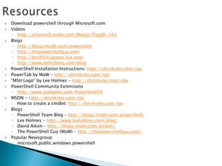 ResourcesDownload powershell through Microsoft.comVideoshttp://channel9.msdn.com/Media/?TagID=163Blogshttp://blogs.msdn.com/powershellhttp://thepowershellguy.comhttp://keithhill.spaces.live.comhttp://www.leeholmes.com/blogPowerShell Installation Instructions: http://shrinkster.com/rpyPowerTab by MoW - http://shrinkster.com/rpx“MSH Logo” by Lee Holmes - http://shrinkster.com/rpwPowerShell Community Extensionshttp://www.codeplex.com/PowerShellCXMSDN - http://shrinkster.com/rpuHow to create a cmdlet: http://shrinkster.com/rpvBlogsPowerShell Team Blog - http://blogs.msdn.com/powershell/Lee Holmes - http://www.leeholmes.com/blog/David Aiken - http://blogs.msdn.com/daiken/The PowerShell Guy (MoW) - http://thepowershellguy.com/Popular Newsgroupmicrosoft.public.windows.powershell