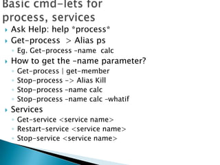 Basic cmd-lets for process, servicesAsk Help: help *process*Get-process  > Alias psEg. Get-process –name  calcHow to get the –name parameter? Get-process | get-memberStop-process -> Alias KillStop-process –name calc Stop-process –name calc –whatifServicesGet-service <service name>Restart-service <service name>Stop-service <service name>