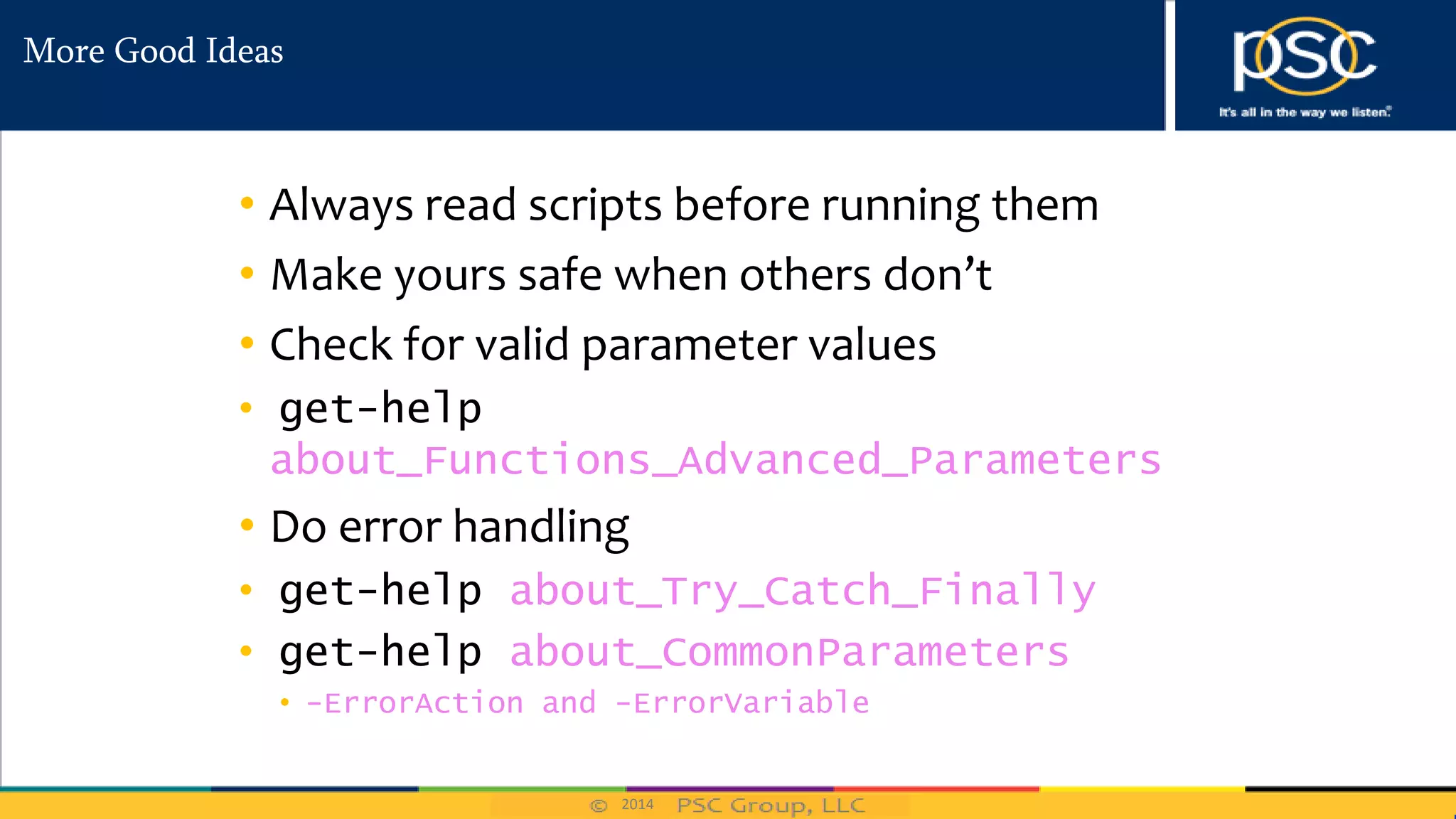 2014
More Good Ideas
• Always read scripts before running them
• Make yours safe when others don’t
• Check for valid parameter values
• get-help
about_Functions_Advanced_Parameters
• Do error handling
• get-help about_Try_Catch_Finally
• get-help about_CommonParameters
• -ErrorAction and -ErrorVariable
 