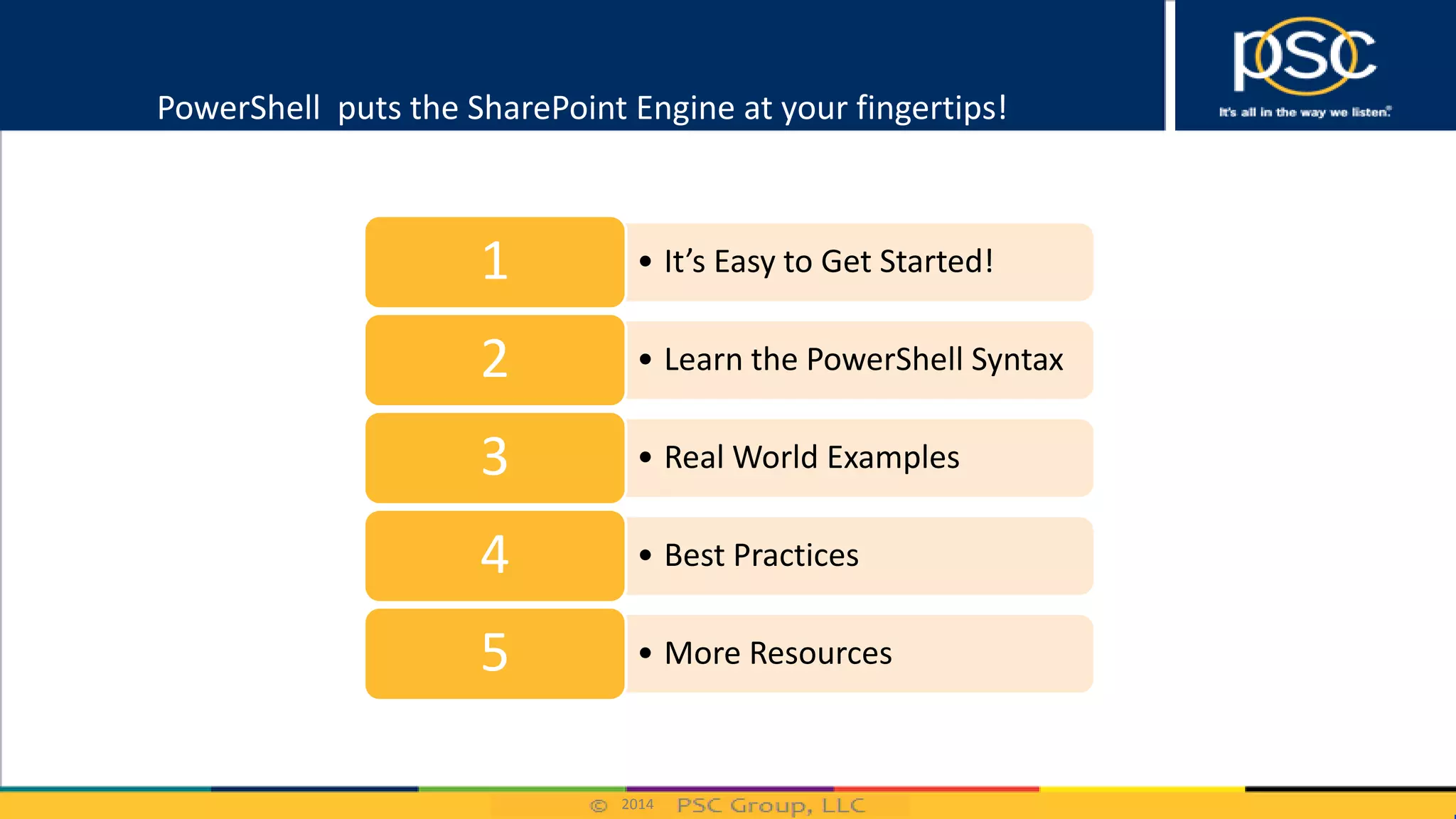 2014
PowerShell puts the SharePoint Engine at your fingertips!
• It’s Easy to Get Started!1
• Learn the PowerShell Syntax2
• Real World Examples3
• Best Practices4
• More Resources5
 