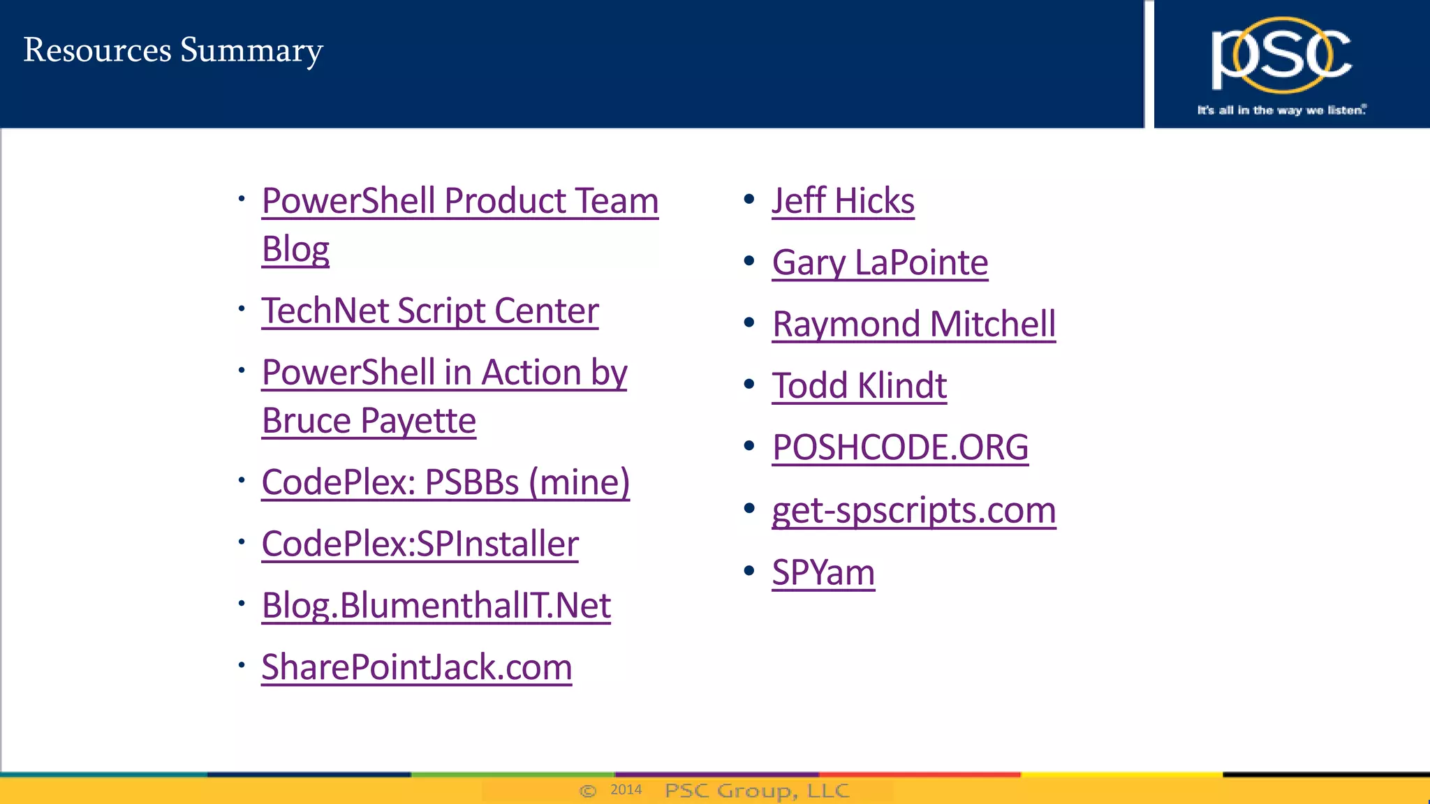 2014
Resources Summary
 PowerShell Product Team
Blog
 TechNet Script Center
 PowerShell in Action by
Bruce Payette
 CodePlex: PSBBs (mine)
 CodePlex:SPInstaller
 Blog.BlumenthalIT.Net
 SharePointJack.com
• Jeff Hicks
• Gary LaPointe
• Raymond Mitchell
• Todd Klindt
• POSHCODE.ORG
• get-spscripts.com
• SPYam
 