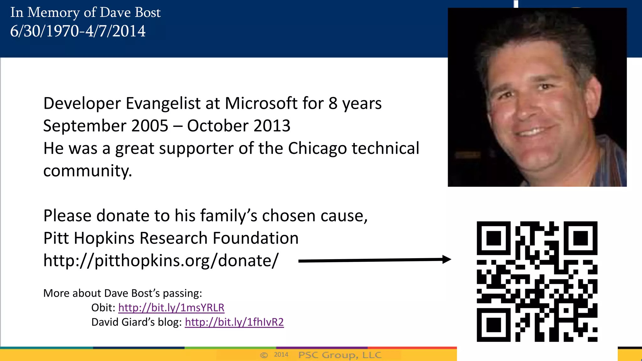 2014
In Memory of Dave Bost
6/30/1970-4/7/2014
Developer Evangelist at Microsoft for 8 years
September 2005 – October 2013
He was a great supporter of the Chicago technical
community.
Please donate to his family’s chosen cause,
Pitt Hopkins Research Foundation
http://pitthopkins.org/donate/
More about Dave Bost’s passing:
Obit: http://bit.ly/1msYRLR
David Giard’s blog: http://bit.ly/1fhIvR2
 