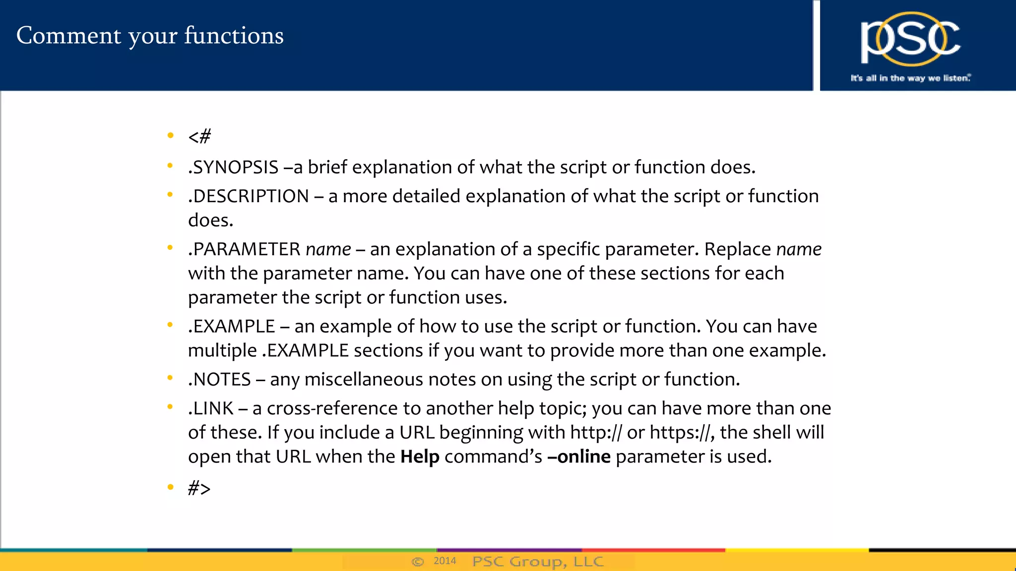 2014
Comment your functions
• <#
• .SYNOPSIS –a brief explanation of what the script or function does.
• .DESCRIPTION – a more detailed explanation of what the script or function
does.
• .PARAMETER name – an explanation of a specific parameter. Replace name
with the parameter name. You can have one of these sections for each
parameter the script or function uses.
• .EXAMPLE – an example of how to use the script or function. You can have
multiple .EXAMPLE sections if you want to provide more than one example.
• .NOTES – any miscellaneous notes on using the script or function.
• .LINK – a cross-reference to another help topic; you can have more than one
of these. If you include a URL beginning with http:// or https://, the shell will
open that URL when the Help command’s –online parameter is used.
• #>
 