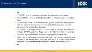 2014
Comment your functions
• <#
• .SYNOPSIS –a brief explanation of what the script or function does.
• .DESCRIPTION – a more detailed explanation of what the script or function
does.
• .PARAMETER name – an explanation of a specific parameter. Replace name
with the parameter name. You can have one of these sections for each
parameter the script or function uses.
• .EXAMPLE – an example of how to use the script or function. You can have
multiple .EXAMPLE sections if you want to provide more than one example.
• .NOTES – any miscellaneous notes on using the script or function.
• .LINK – a cross-reference to another help topic; you can have more than one
of these. If you include a URL beginning with http:// or https://, the shell will
open that URL when the Help command’s –online parameter is used.
• #>
 