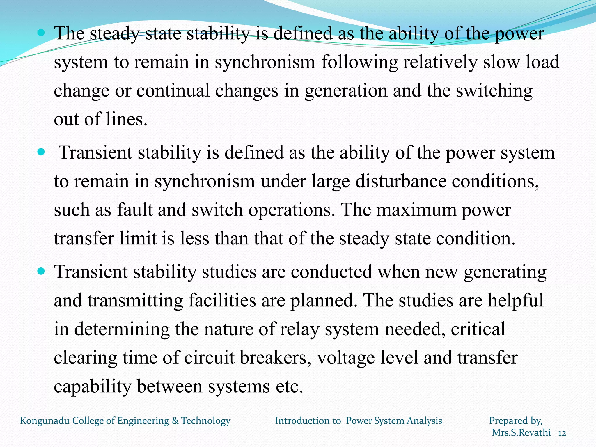  The steady state stability is defined as the ability of the power
system to remain in synchronism following relatively slow load
change or continual changes in generation and the switching
out of lines.
 Transient stability is defined as the ability of the power system
to remain in synchronism under large disturbance conditions,
such as fault and switch operations. The maximum power
transfer limit is less than that of the steady state condition.
 Transient stability studies are conducted when new generating
and transmitting facilities are planned. The studies are helpful
in determining the nature of relay system needed, critical
clearing time of circuit breakers, voltage level and transfer
capability between systems etc.
12
Kongunadu College of Engineering & Technology Introduction to Power System Analysis Prepared by,
Mrs.S.Revathi
 