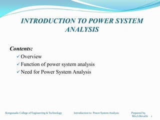 INTRODUCTION TO POWER SYSTEM
ANALYSIS
Contents:
 Overview
 Function of power system analysis
 Need for Power System Analysis
Kongunadu College of Engineering & Technology Introduction to Power System Analysis Prepared by,
Mrs.S.Revathi 1
 