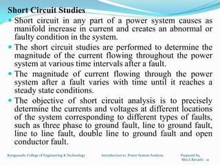 Short Circuit Studies
 Short circuit in any part of a power system causes as
manifold increase in current and creates an abnormal or
faulty condition in the system.
 The short circuit studies are performed to determine the
magnitude of the current flowing throughout the power
system at various time intervals after a fault.
 The magnitude of current flowing through the power
system after a fault varies with time until it reaches a
steady state conditions.
 The objective of short circuit analysis is to precisely
determine the currents and voltages at different locations
of the system corresponding to different types of faults,
such as three phase to ground fault, line to ground fault,
line to line fault, double line to ground fault and open
conductor fault.
10
Kongunadu College of Engineering & Technology Introduction to Power System Analysis Prepared by,
Mrs.S.Revathi
 