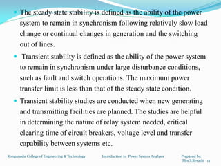  The steady state stability is defined as the ability of the power
system to remain in synchronism following relatively slow load
change or continual changes in generation and the switching
out of lines.
 Transient stability is defined as the ability of the power system
to remain in synchronism under large disturbance conditions,
such as fault and switch operations. The maximum power
transfer limit is less than that of the steady state condition.
 Transient stability studies are conducted when new generating
and transmitting facilities are planned. The studies are helpful
in determining the nature of relay system needed, critical
clearing time of circuit breakers, voltage level and transfer
capability between systems etc.
12
Kongunadu College of Engineering & Technology Introduction to Power System Analysis Prepared by,
Mrs.S.Revathi
 
