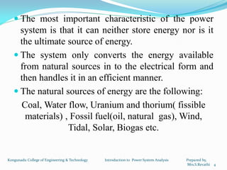  The most important characteristic of the power
system is that it can neither store energy nor is it
the ultimate source of energy.
 The system only converts the energy available
from natural sources in to the electrical form and
then handles it in an efficient manner.
 The natural sources of energy are the following:
Coal, Water flow, Uranium and thorium( fissible
materials) , Fossil fuel(oil, natural gas), Wind,
Tidal, Solar, Biogas etc.
4
Kongunadu College of Engineering & Technology Introduction to Power System Analysis Prepared by,
Mrs.S.Revathi
 