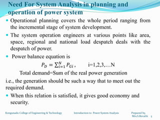 Need For System Analysis in planning and
operation of power system
 Operational planning covers the whole period ranging from
the incremental stage of system development.
 The system operation engineers at various points like area,
space, regional and national load despatch deals with the
despatch of power.
 Power balance equation is
𝑃 𝐷 = 𝑃𝐺𝑖
𝑁
𝑖=1 , i=1,2,3,…N
Total demand=Sum of the real power generation
i.e., the generation should be such a way that to meet out the
required demand.
 When this relation is satisfied, it gives good economy and
security.
5
Kongunadu College of Engineering & Technology Introduction to Power System Analysis Prepared by,
Mrs.S.Revathi
 