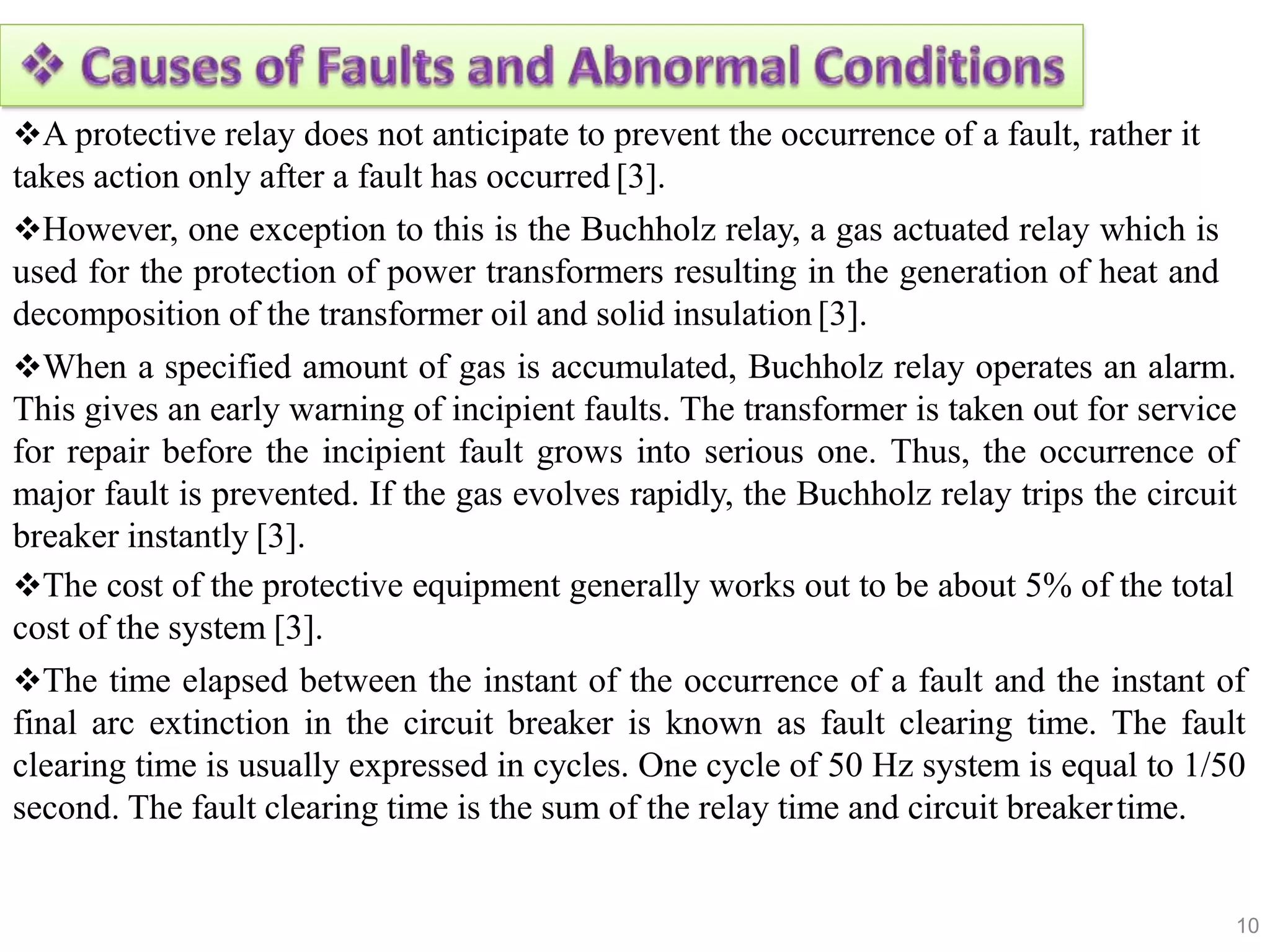 A protective relay does not anticipate to prevent the occurrence of a fault, rather it
takes action only after a fault has occurred [3].
However, one exception to this is the Buchholz relay, a gas actuated relay which is
used for the protection of power transformers resulting in the generation of heat and
decomposition of the transformer oil and solid insulation [3].
When a specified amount of gas is accumulated, Buchholz relay operates an alarm.
This gives an early warning of incipient faults. The transformer is taken out for service
for repair before the incipient fault grows into serious one. Thus, the occurrence of
major fault is prevented. If the gas evolves rapidly, the Buchholz relay trips the circuit
breaker instantly [3].
The cost of the protective equipment generally works out to be about 5% of the total
cost of the system [3].
The time elapsed between the instant of the occurrence of a fault and the instant of
final arc extinction in the circuit breaker is known as fault clearing time. The fault
clearing time is usually expressed in cycles. One cycle of 50 Hz system is equal to 1/50
second. The fault clearing time is the sum of the relay time and circuit breakertime.
10
 