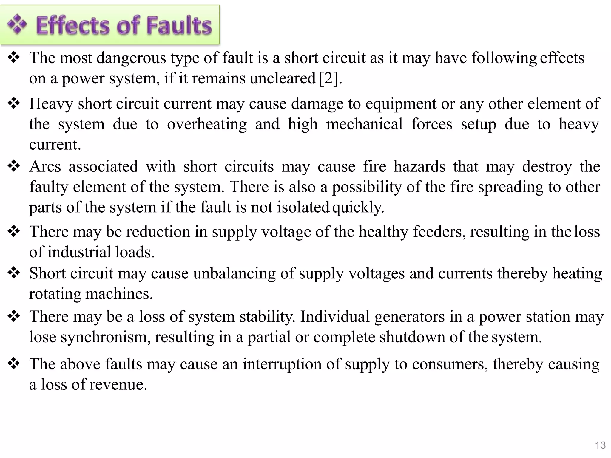  The most dangerous type of fault is a short circuit as it may have following effects
on a power system, if it remains uncleared [2].
 Heavy short circuit current may cause damage to equipment or any other element of
the system due to overheating and high mechanical forces setup due to heavy
current.
 Arcs associated with short circuits may cause fire hazards that may destroy the
faulty element of the system. There is also a possibility of the fire spreading to other
parts of the system if the fault is not isolatedquickly.
 There may be reduction in supply voltage of the healthy feeders, resulting in theloss
of industrial loads.
 Short circuit may cause unbalancing of supply voltages and currents thereby heating
rotating machines.
 There may be a loss of system stability. Individual generators in a power station may
lose synchronism, resulting in a partial or complete shutdown of the system.
 The above faults may cause an interruption of supply to consumers, thereby causing
a loss of revenue.
13
 