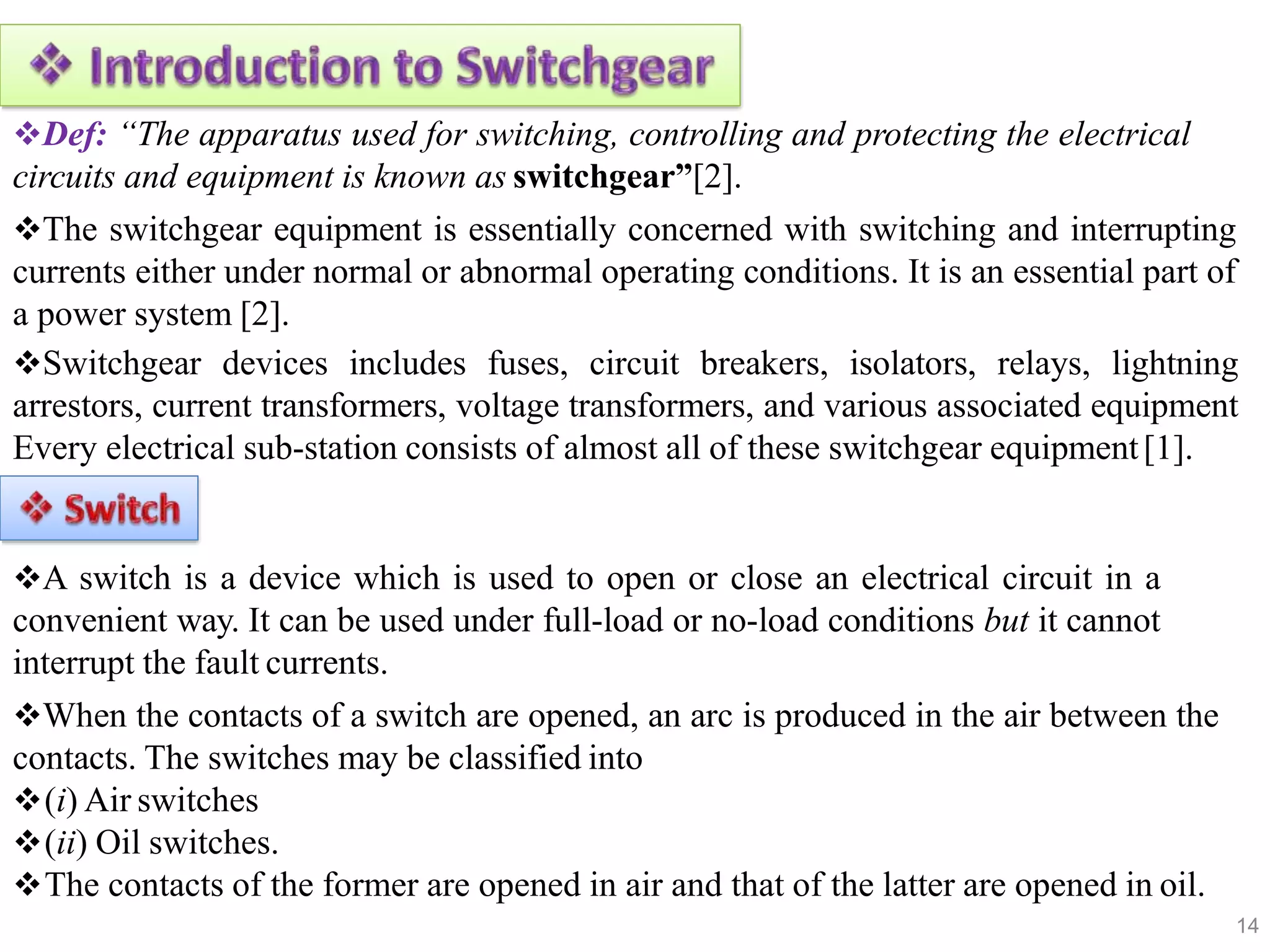 Def: “The apparatus used for switching, controlling and protecting the electrical
circuits and equipment is known as switchgear”[2].
The switchgear equipment is essentially concerned with switching and interrupting
currents either under normal or abnormal operating conditions. It is an essential part of
a power system [2].
Switchgear devices includes fuses, circuit breakers, isolators, relays, lightning
arrestors, current transformers, voltage transformers, and various associated equipment
Every electrical sub-station consists of almost all of these switchgear equipment[1].
A switch is a device which is used to open or close an electrical circuit in a
convenient way. It can be used under full-load or no-load conditions but it cannot
interrupt the fault currents.
When the contacts of a switch are opened, an arc is produced in the air between the
contacts. The switches may be classified into
(i) Air switches
(ii) Oil switches.
The contacts of the former are opened in air and that of the latter are opened in oil.
14
 