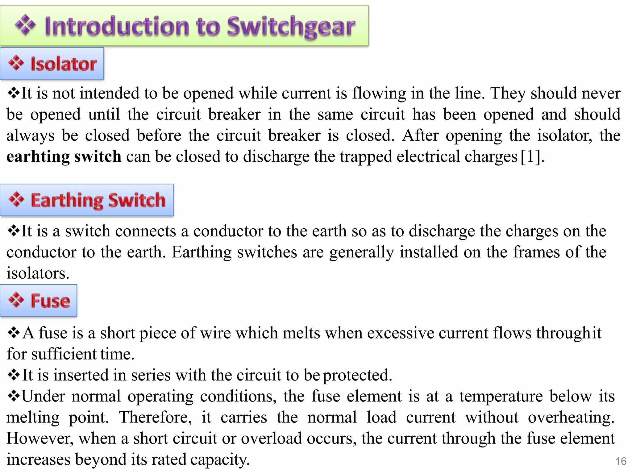 16
It is not intended to be opened while current is flowing in the line. They should never
be opened until the circuit breaker in the same circuit has been opened and should
always be closed before the circuit breaker is closed. After opening the isolator, the
earhting switch can be closed to discharge the trapped electrical charges[1].
It is a switch connects a conductor to the earth so as to discharge the charges on the
conductor to the earth. Earthing switches are generally installed on the frames of the
isolators.
A fuse is a short piece of wire which melts when excessive current flows throughit
for sufficient time.
It is inserted in series with the circuit to beprotected.
Under normal operating conditions, the fuse element is at a temperature below its
melting point. Therefore, it carries the normal load current without overheating.
However, when a short circuit or overload occurs, the current through the fuse element
increases beyond its rated capacity.
 