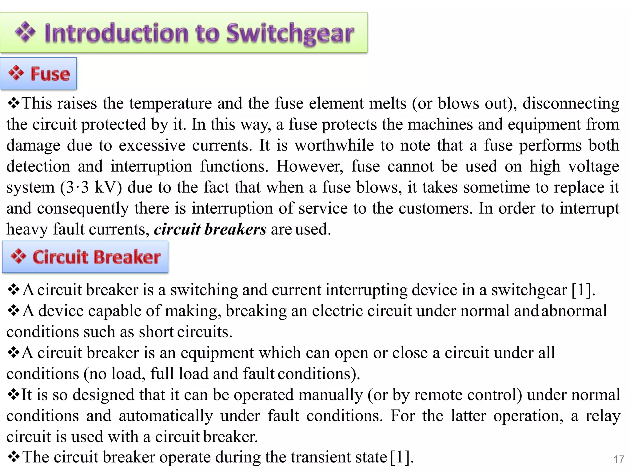 17
This raises the temperature and the fuse element melts (or blows out), disconnecting
the circuit protected by it. In this way, a fuse protects the machines and equipment from
damage due to excessive currents. It is worthwhile to note that a fuse performs both
detection and interruption functions. However, fuse cannot be used on high voltage
system (3·3 kV) due to the fact that when a fuse blows, it takes sometime to replace it
and consequently there is interruption of service to the customers. In order to interrupt
heavy fault currents, circuit breakers are used.
Acircuit breaker is a switching and current interrupting device in a switchgear [1].
A device capable of making, breaking an electric circuit under normal andabnormal
conditions such as short circuits.
A circuit breaker is an equipment which can open or close a circuit under all
conditions (no load, full load and fault conditions).
It is so designed that it can be operated manually (or by remote control) under normal
conditions and automatically under fault conditions. For the latter operation, a relay
circuit is used with a circuit breaker.
The circuit breaker operate during the transient state[1].
 