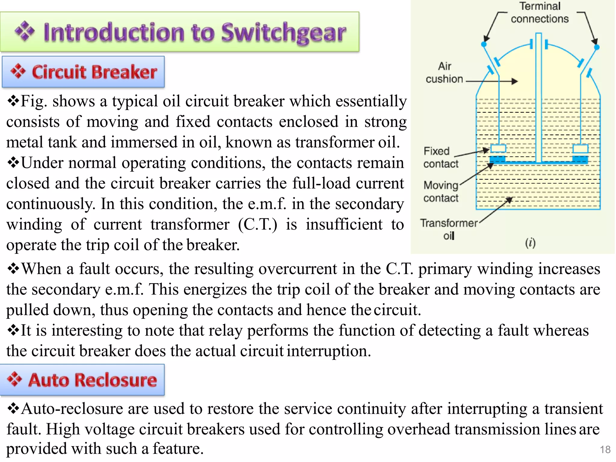 18
Fig. shows a typical oil circuit breaker which essentially
consists of moving and fixed contacts enclosed in strong
metal tank and immersed in oil, known as transformer oil.
Under normal operating conditions, the contacts remain
closed and the circuit breaker carries the full-load current
continuously. In this condition, the e.m.f. in the secondary
winding of current transformer (C.T.) is insufficient to
operate the trip coil of the breaker.
When a fault occurs, the resulting overcurrent in the C.T. primary winding increases
the secondary e.m.f. This energizes the trip coil of the breaker and moving contacts are
pulled down, thus opening the contacts and hence thecircuit.
It is interesting to note that relay performs the function of detecting a fault whereas
the circuit breaker does the actual circuitinterruption.
Auto-reclosure are used to restore the service continuity after interrupting a transient
fault. High voltage circuit breakers used for controlling overhead transmission linesare
provided with such a feature.
 