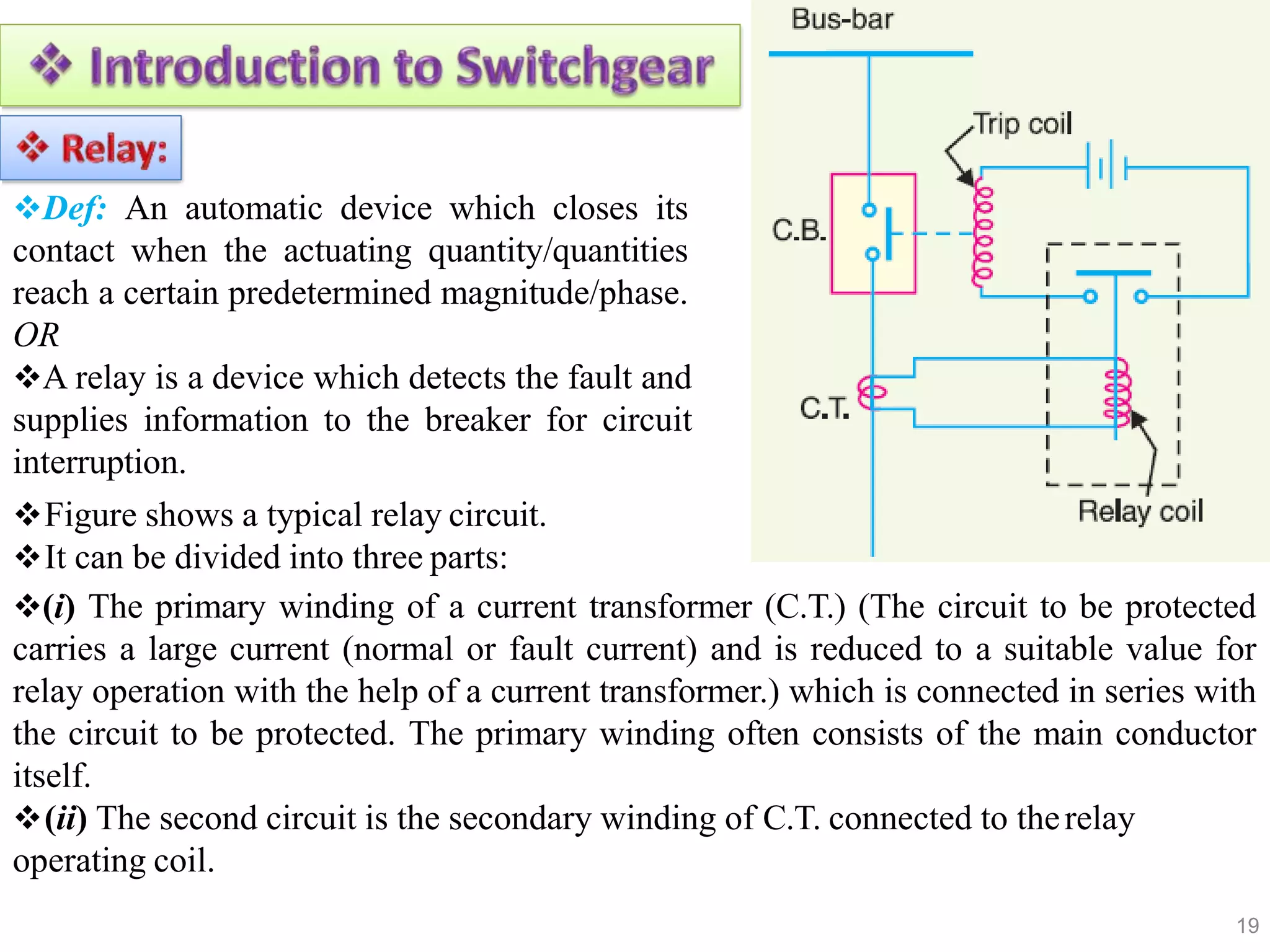 Def: An automatic device which closes its
contact when the actuating quantity/quantities
reach a certain predetermined magnitude/phase.
OR
A relay is a device which detects the fault and
supplies information to the breaker for circuit
interruption.
Figure shows a typical relay circuit.
It can be divided into three parts:
(i) The primary winding of a current transformer (C.T.) (The circuit to be protected
carries a large current (normal or fault current) and is reduced to a suitable value for
relay operation with the help of a current transformer.) which is connected in series with
the circuit to be protected. The primary winding often consists of the main conductor
itself.
(ii) The second circuit is the secondary winding of C.T. connected to therelay
operating coil.
19
 