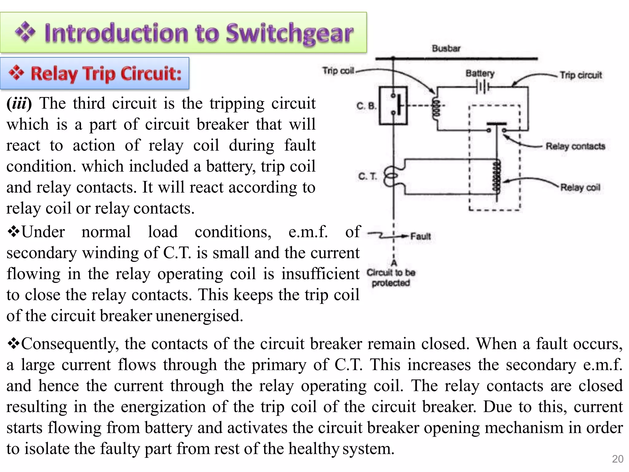 (iii) The third circuit is the tripping circuit
which is a part of circuit breaker that will
react to action of relay coil during fault
condition. which included a battery, trip coil
and relay contacts. It will react according to
relay coil or relay contacts.
Under normal load conditions, e.m.f. of
secondary winding of C.T. is small and the current
flowing in the relay operating coil is insufficient
to close the relay contacts. This keeps the trip coil
of the circuit breaker unenergised.
Consequently, the contacts of the circuit breaker remain closed. When a fault occurs,
a large current flows through the primary of C.T. This increases the secondary e.m.f.
and hence the current through the relay operating coil. The relay contacts are closed
resulting in the energization of the trip coil of the circuit breaker. Due to this, current
starts flowing from battery and activates the circuit breaker opening mechanism in order
to isolate the faulty part from rest of the healthysystem. 20
 