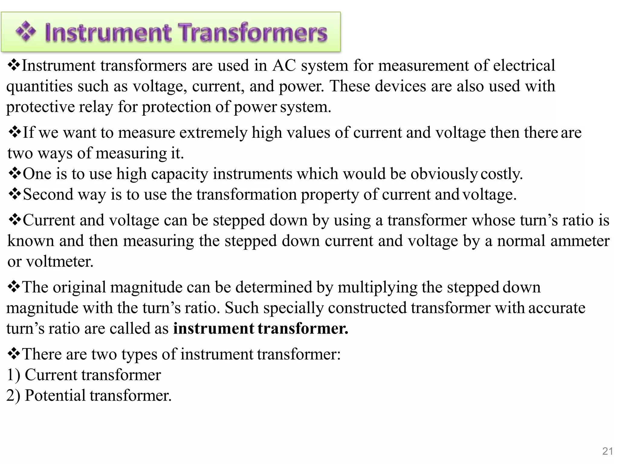 Instrument transformers are used in AC system for measurement of electrical
quantities such as voltage, current, and power. These devices are also used with
protective relay for protection of power system.
If we want to measure extremely high values of current and voltage then thereare
two ways of measuring it.
One is to use high capacity instruments which would be obviouslycostly.
Second way is to use the transformation property of current andvoltage.
Current and voltage can be stepped down by using a transformer whose turn’s ratio is
known and then measuring the stepped down current and voltage by a normal ammeter
or voltmeter.
The original magnitude can be determined by multiplying the stepped down
magnitude with the turn’s ratio. Such specially constructed transformer with accurate
turn’s ratio are called as instrument transformer.
There are two types of instrument transformer:
1) Current transformer
2) Potential transformer.
21
 