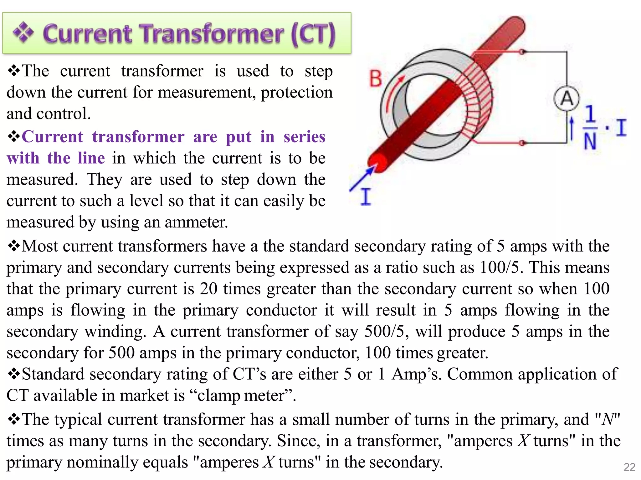 22
The current transformer is used to step
down the current for measurement, protection
and control.
Current transformer are put in series
with the line in which the current is to be
measured. They are used to step down the
current to such a level so that it can easily be
measured by using an ammeter.
Most current transformers have a the standard secondary rating of 5 amps with the
primary and secondary currents being expressed as a ratio such as 100/5. This means
that the primary current is 20 times greater than the secondary current so when 100
amps is flowing in the primary conductor it will result in 5 amps flowing in the
secondary winding. A current transformer of say 500/5, will produce 5 amps in the
secondary for 500 amps in the primary conductor, 100 times greater.
Standard secondary rating of CT’s are either 5 or 1 Amp’s. Common application of
CT available in market is “clamp meter”.
The typical current transformer has a small number of turns in the primary, and "N"
times as many turns in the secondary. Since, in a transformer, "amperes X turns" in the
primary nominally equals "amperes X turns" in the secondary.
 